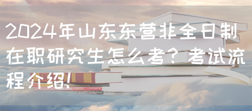 2024年山东东营非全日制在职研究生怎么考？考试流程介绍！