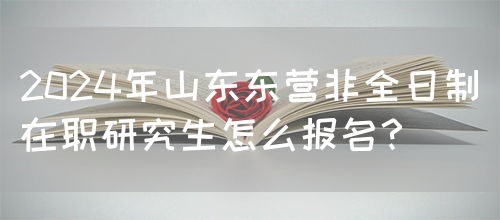 2024年山东东营非全日制在职研究生怎么报名？