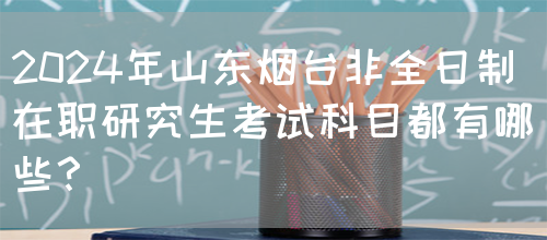 2024年山东烟台非全日制在职研究生考试科目都有哪些？