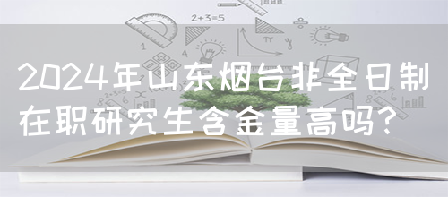 2024年山东烟台非全日制在职研究生含金量高吗？