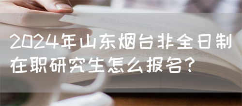 2024年山东烟台非全日制在职研究生怎么报名？