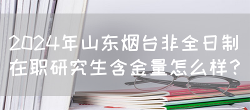 2024年山东烟台非全日制在职研究生含金量怎么样？