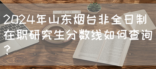 2024年山东烟台非全日制在职研究生分数线如何查询？