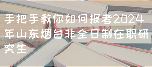 手把手教你如何报考2024年山东烟台非全日制在职研究生