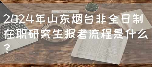 2024年山东烟台非全日制在职研究生报考流程是什么？