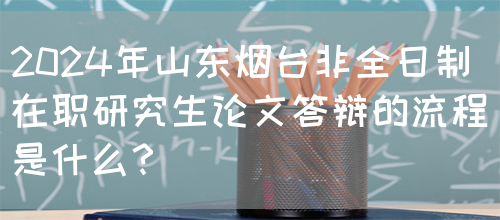 2024年山东烟台非全日制在职研究生论文答辩的流程是什么？