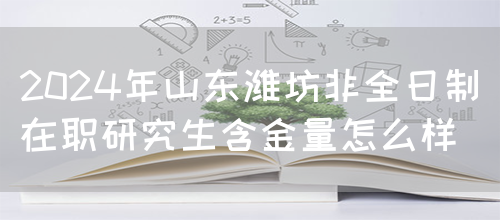 2024年山东潍坊非全日制在职研究生含金量怎么样？