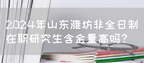 2024年山东潍坊非全日制在职研究生含金量高吗？