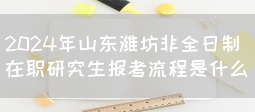 2024年山东潍坊非全日制在职研究生报考流程是什么？