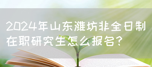 2024年山东潍坊非全日制在职研究生怎么报名？