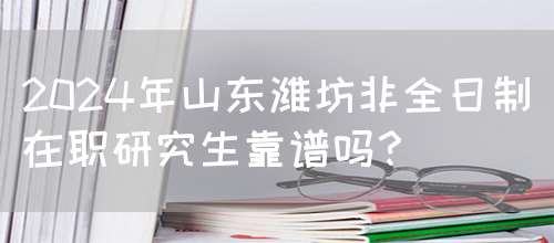 2024年山东潍坊非全日制在职研究生靠谱吗？