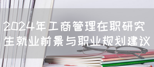 2024年工商管理在职研究生就业前景与职业规划建议