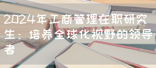 2024年工商管理在职研究生：培养全球化视野的领导者