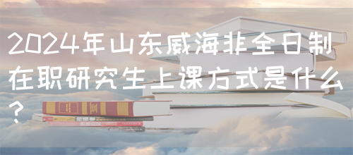 2024年山东威海非全日制在职研究生上课方式是什么？(图1)