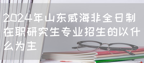 2024年山东威海非全日制在职研究生专业招生的以什么为主？