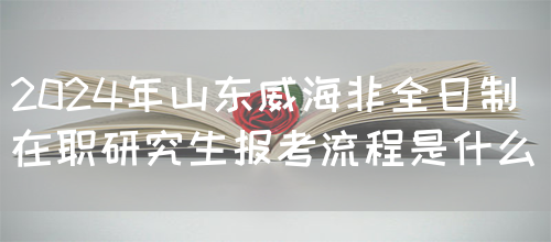 2024年山东威海非全日制在职研究生报考流程是什么？