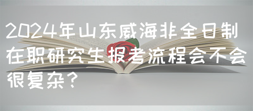 2024年山东威海非全日制在职研究生报考流程会不会很复杂？